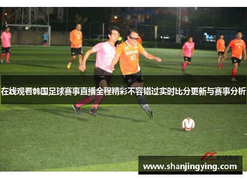 在线观看韩国足球赛事直播全程精彩不容错过实时比分更新与赛事分析