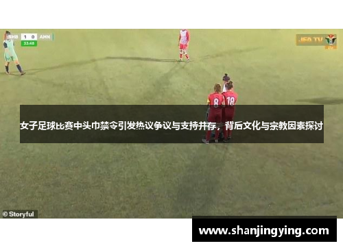 女子足球比赛中头巾禁令引发热议争议与支持并存，背后文化与宗教因素探讨