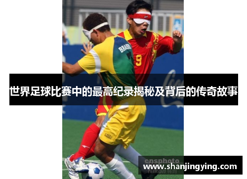 世界足球比赛中的最高纪录揭秘及背后的传奇故事