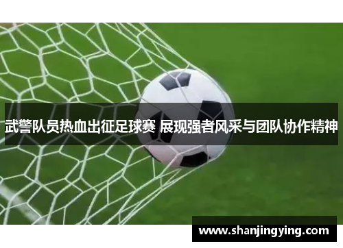 武警队员热血出征足球赛 展现强者风采与团队协作精神