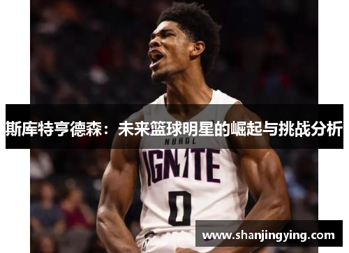 斯库特亨德森：未来篮球明星的崛起与挑战分析