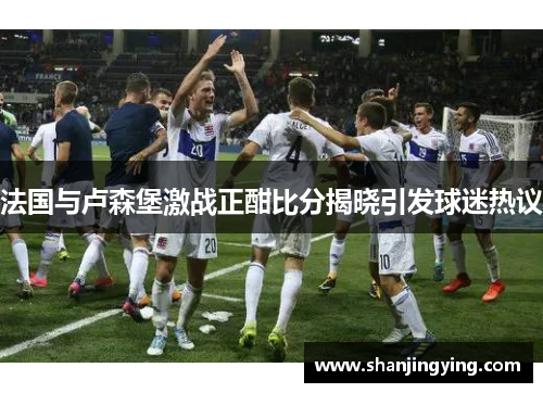 法国与卢森堡激战正酣比分揭晓引发球迷热议