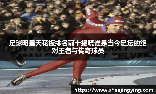 足球明星天花板排名前十揭晓谁是当今足坛的绝对王者与传奇球员